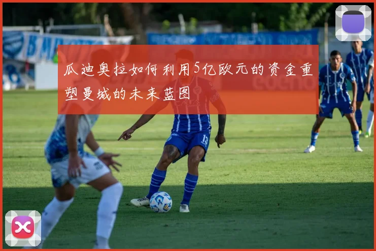 瓜迪奥拉如何利用5亿欧元的资金重塑曼城的未来蓝图