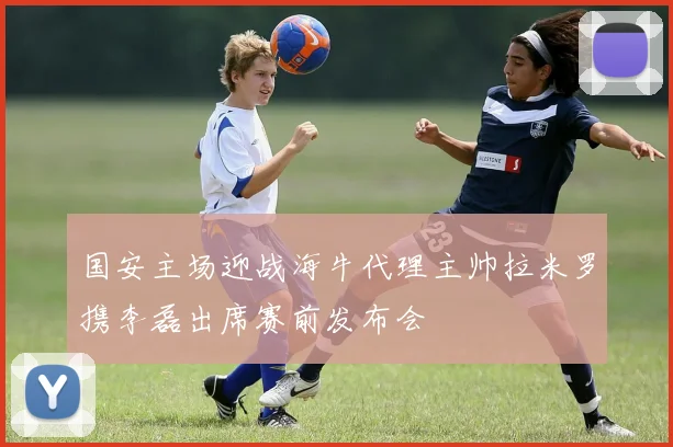 国安主场迎战海牛代理主帅拉米罗携李磊出席赛前发布会