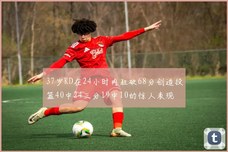 37岁KD在24小时内狂砍68分创造投篮40中24三分19中10的惊人表现