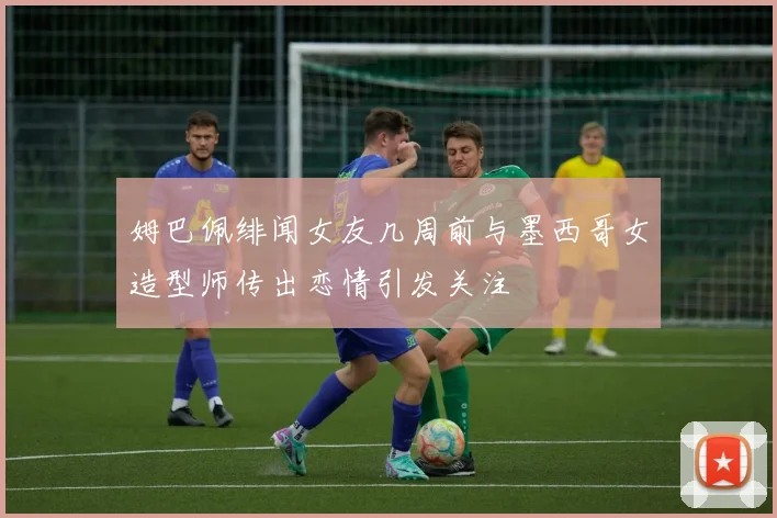 姆巴佩绯闻女友几周前与墨西哥女造型师传出恋情引发关注