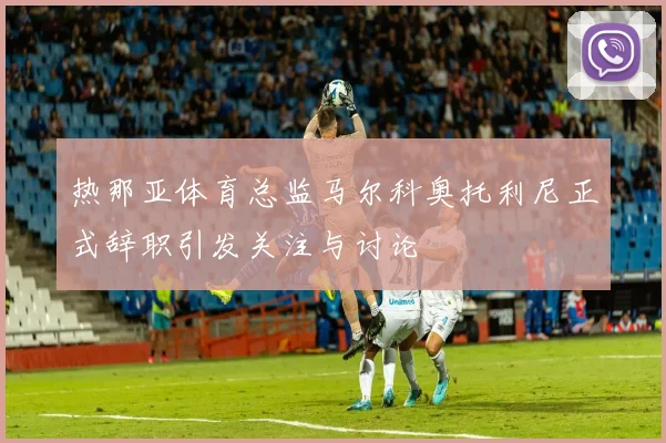 热那亚体育总监马尔科奥托利尼正式辞职引发关注与讨论