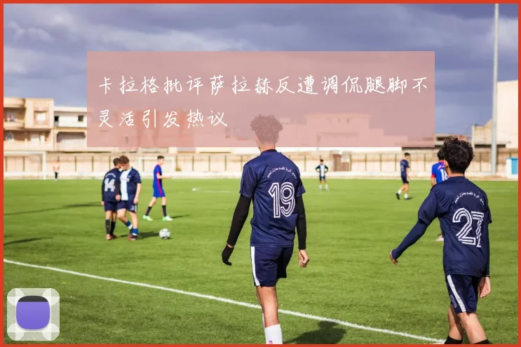 卡拉格批评萨拉赫反遭调侃腿脚不灵活引发热议