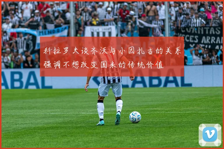 科拉罗夫谈齐沃与小因扎吉的关系强调不想改变国米的传统价值