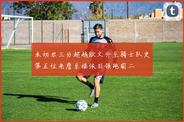 米切尔三分超越欧文升至骑士队史第五位老詹乐福依旧领跑前二