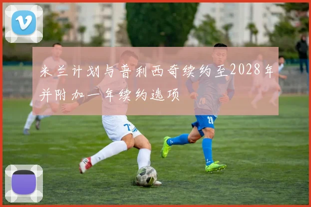 米兰计划与普利西奇续约至2028年并附加一年续约选项
