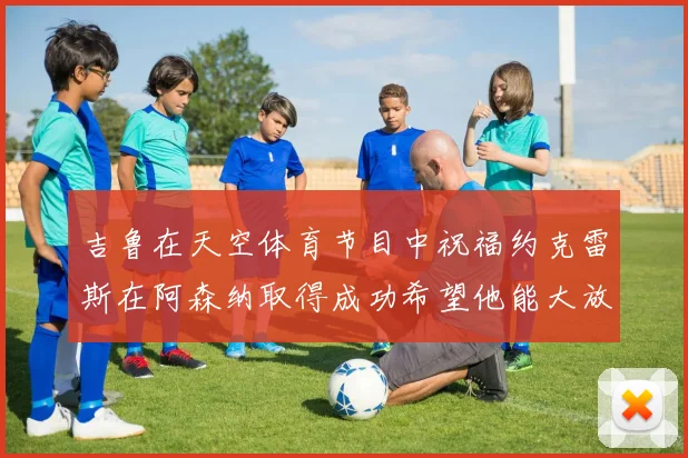 吉鲁在天空体育节目中祝福约克雷斯在阿森纳取得成功希望他能大放异彩