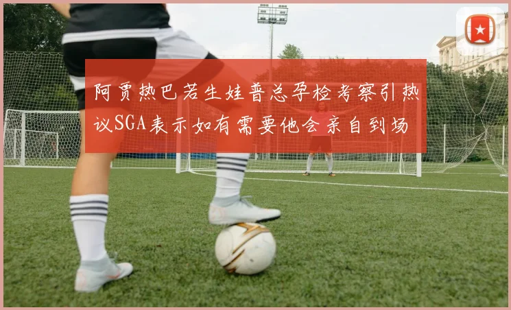 阿贾热巴若生娃普总孕检考察引热议SGA表示如有需要他会亲自到场