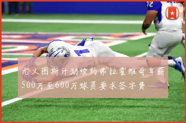 尤文图斯计划续约弗拉霍维奇年薪500万至600万球员要求签字费