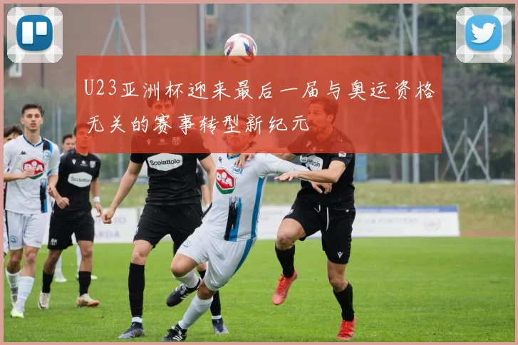 U23亚洲杯迎来最后一届与奥运资格无关的赛事转型新纪元