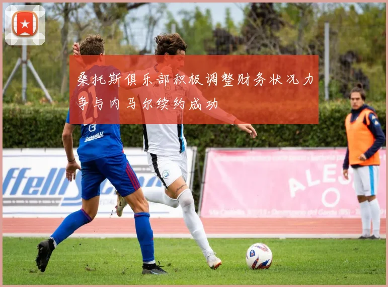 桑托斯俱乐部积极调整财务状况力争与内马尔续约成功