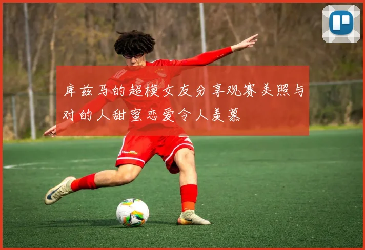 库兹马的超模女友分享观赛美照与对的人甜蜜恋爱令人羡慕