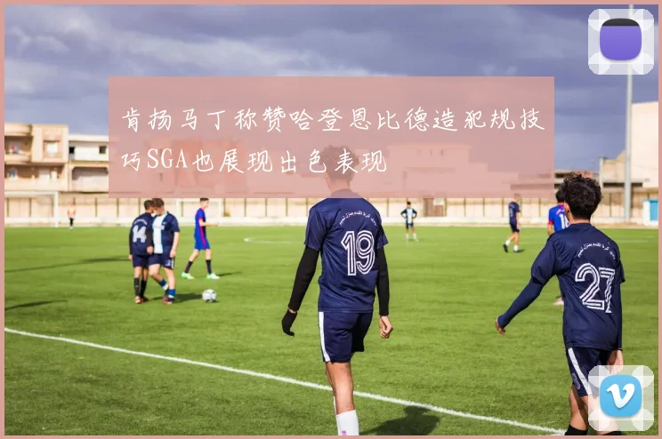 肯扬马丁称赞哈登恩比德造犯规技巧SGA也展现出色表现