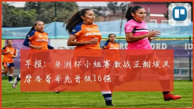 早报：非洲杯小组赛激战正酣埃及摩洛哥率先晋级16强