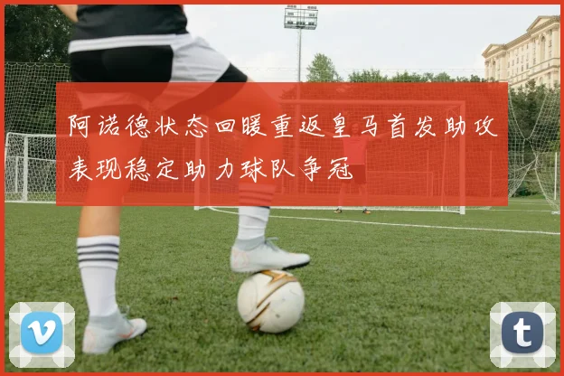 阿诺德状态回暖重返皇马首发助攻表现稳定助力球队争冠
