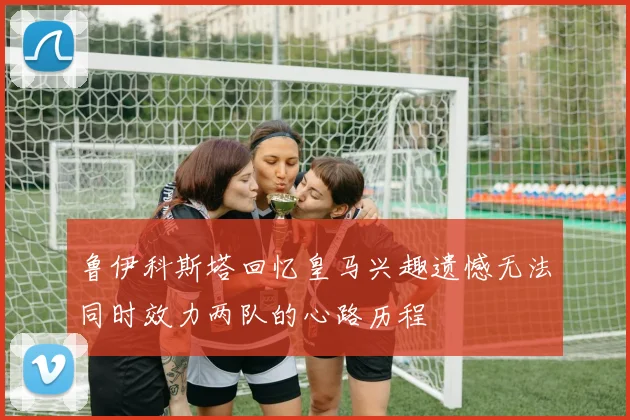 鲁伊科斯塔回忆皇马兴趣遗憾无法同时效力两队的心路历程