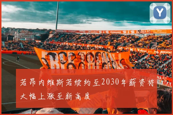 若昂内维斯若续约至2030年薪资将大幅上涨至新高度