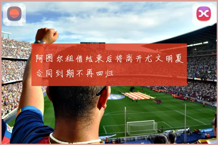 阿图尔租借结束后将离开尤文明夏合同到期不再回归