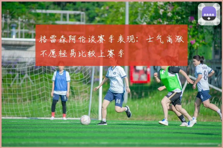 格雷森阿伦谈赛季表现：士气高涨不愿轻易比较上赛季