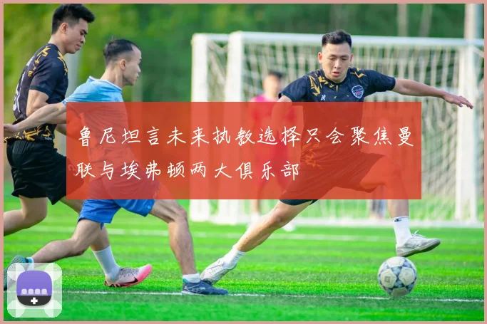 鲁尼坦言未来执教选择只会聚焦曼联与埃弗顿两大俱乐部
