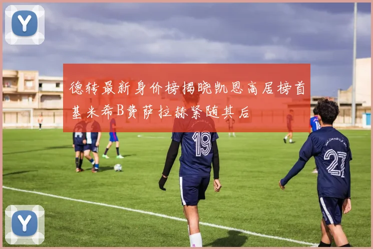 德转最新身价榜揭晓凯恩高居榜首基米希B费萨拉赫紧随其后