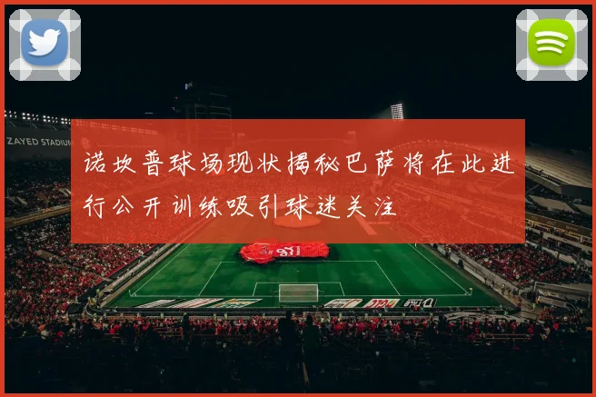 诺坎普球场现状揭秘巴萨将在此进行公开训练吸引球迷关注