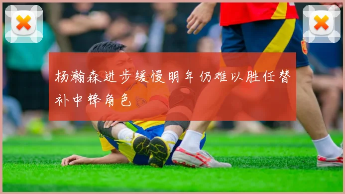 杨瀚森进步缓慢明年仍难以胜任替补中锋角色