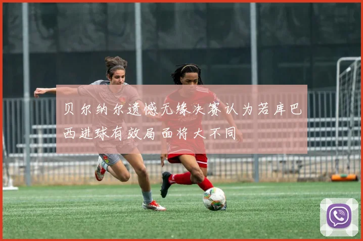 贝尔纳尔遗憾无缘决赛认为若库巴西进球有效局面将大不同