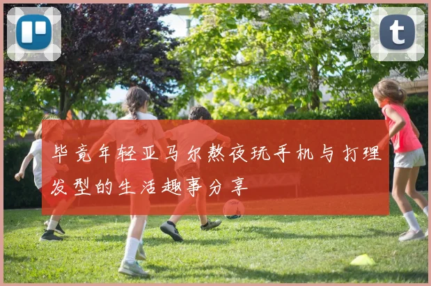 毕竟年轻亚马尔熬夜玩手机与打理发型的生活趣事分享