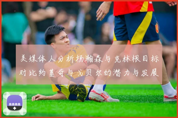 美媒体人分析杨瀚森与克林根目标对比约基奇与戈贝尔的潜力与发展方向