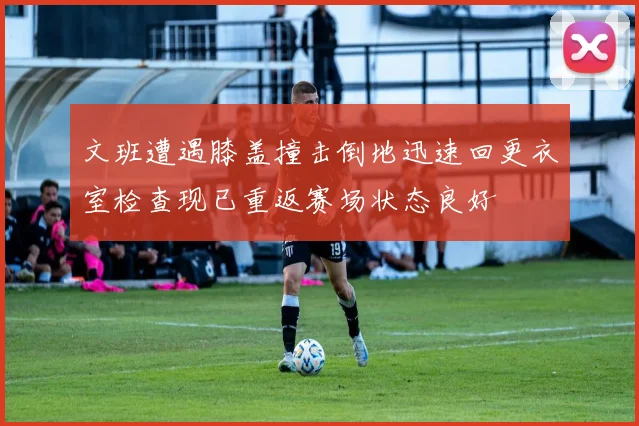 文班遭遇膝盖撞击倒地迅速回更衣室检查现已重返赛场状态良好