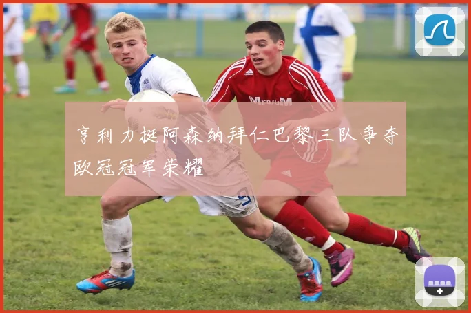 亨利力挺阿森纳拜仁巴黎三队争夺欧冠冠军荣耀