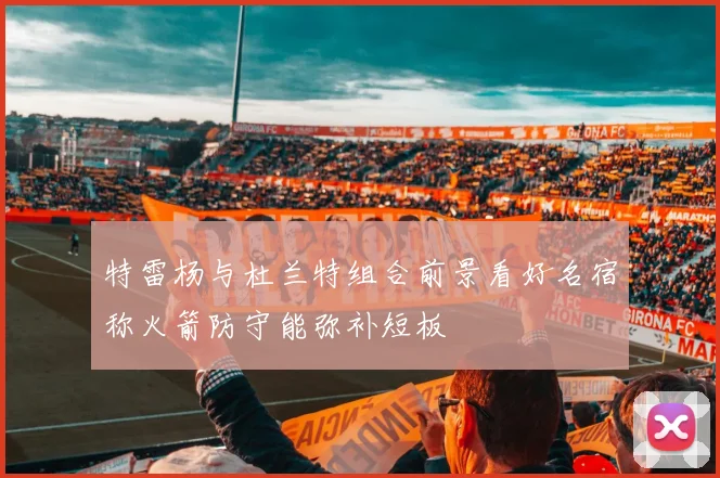 特雷杨与杜兰特组合前景看好名宿称火箭防守能弥补短板