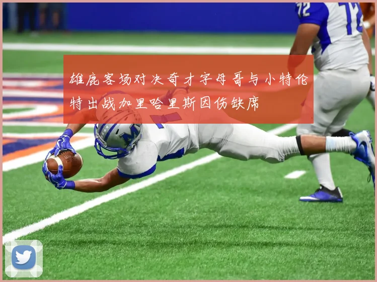 雄鹿客场对决奇才字母哥与小特伦特出战加里哈里斯因伤缺席