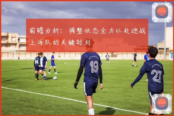 前瞻分析：调整状态全力以赴迎战上海队的关键时刻