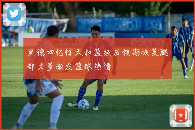 里德回忆惊天扣篮经历假期恢复腿部力量激发篮球热情