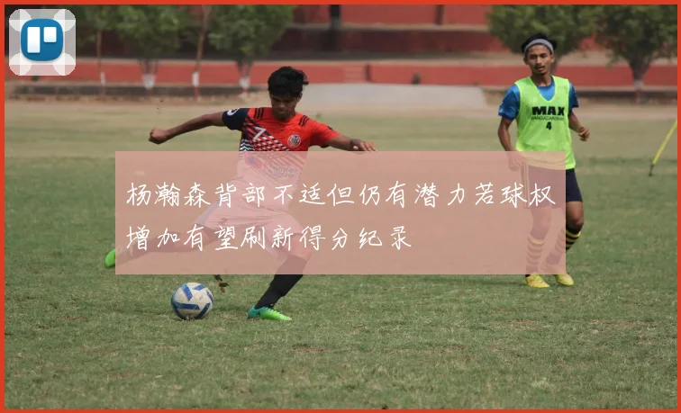 杨瀚森背部不适但仍有潜力若球权增加有望刷新得分纪录
