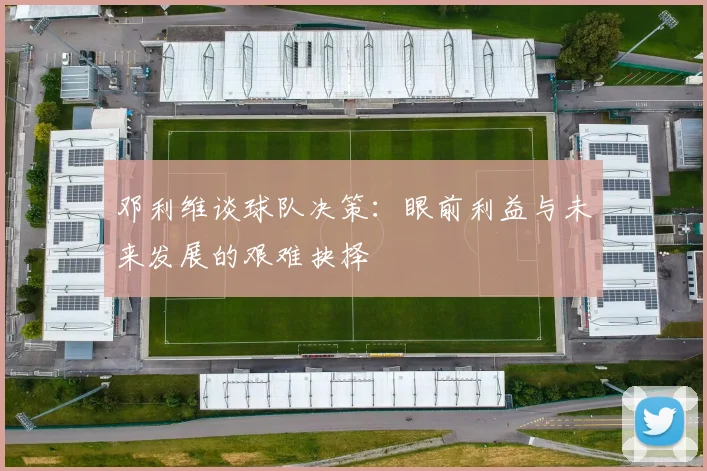 邓利维谈球队决策：眼前利益与未来发展的艰难抉择