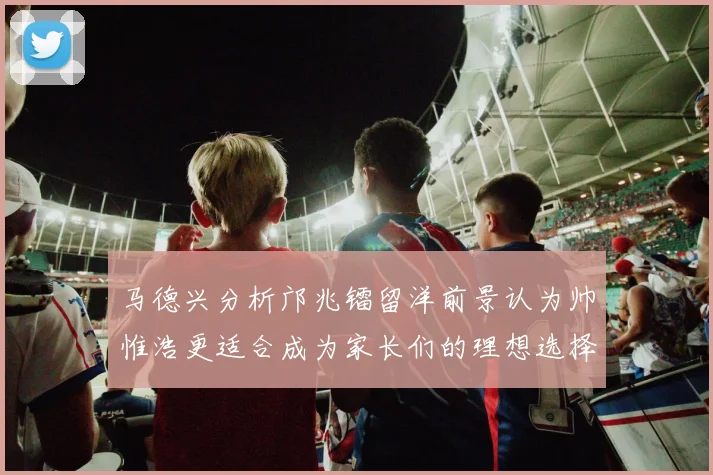 马德兴分析邝兆镭留洋前景认为帅惟浩更适合成为家长们的理想选择