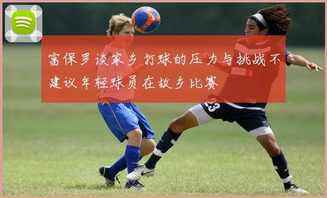 富保罗谈家乡打球的压力与挑战不建议年轻球员在故乡比赛